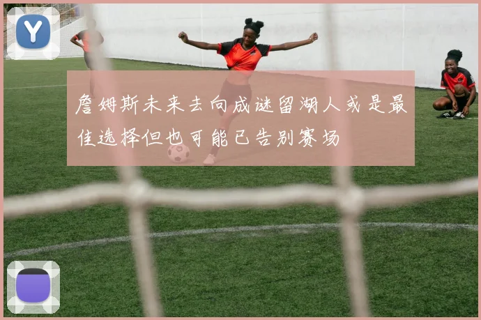 詹姆斯未来去向成谜留湖人或是最佳选择但也可能已告别赛场