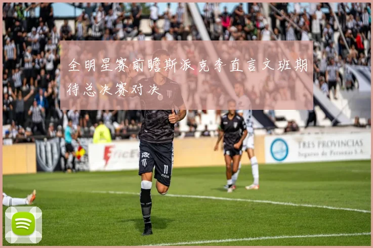 全明星赛前瞻斯派克李直言文班期待总决赛对决