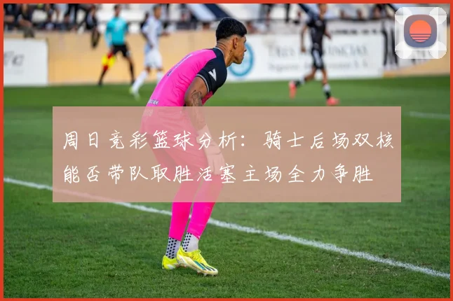 周日竞彩篮球分析：骑士后场双核能否带队取胜活塞主场全力争胜