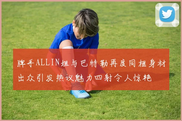 牌手ALLIN姐与巴特勒再度同框身材出众引发热议魅力四射令人惊艳