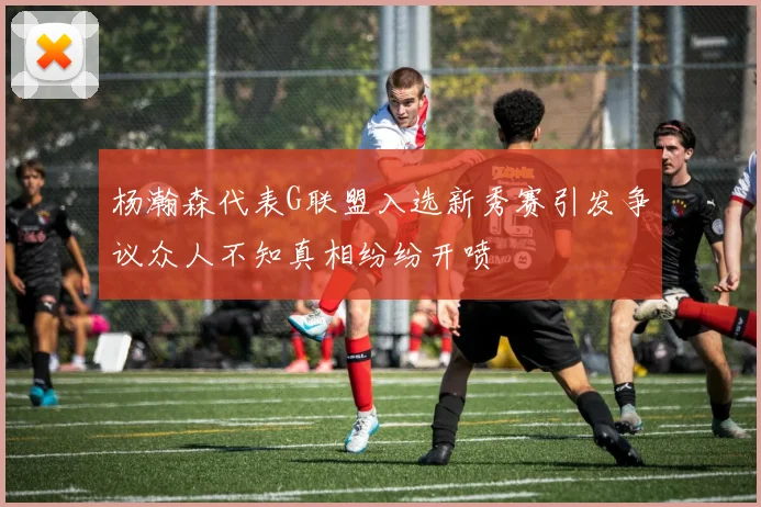 杨瀚森代表G联盟入选新秀赛引发争议众人不知真相纷纷开喷