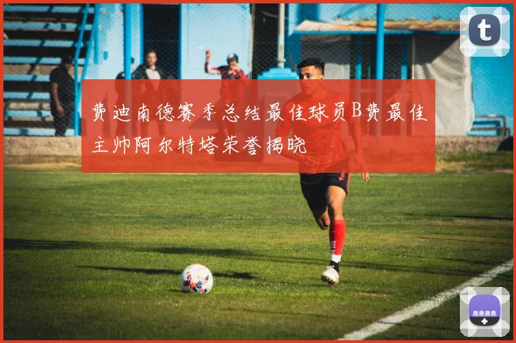 费迪南德赛季总结最佳球员B费最佳主帅阿尔特塔荣誉揭晓