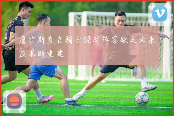 詹宁斯直言骑士现有阵容缺乏未来应果断重建