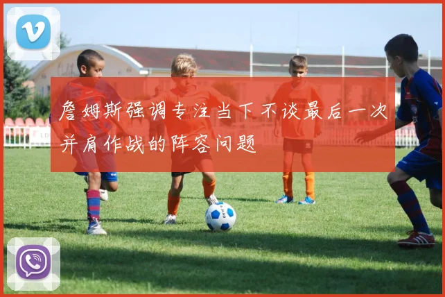 詹姆斯强调专注当下不谈最后一次并肩作战的阵容问题