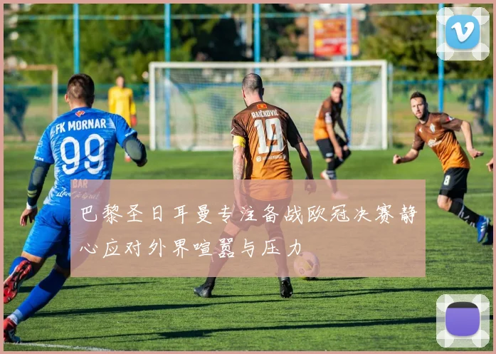 巴黎圣日耳曼专注备战欧冠决赛静心应对外界喧嚣与压力