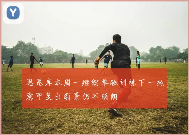 恩昆库本周一继续单独训练下一轮意甲复出前景仍不明朗