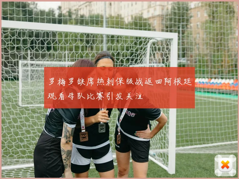 罗梅罗缺席热刺保级战返回阿根廷观看母队比赛引发关注
