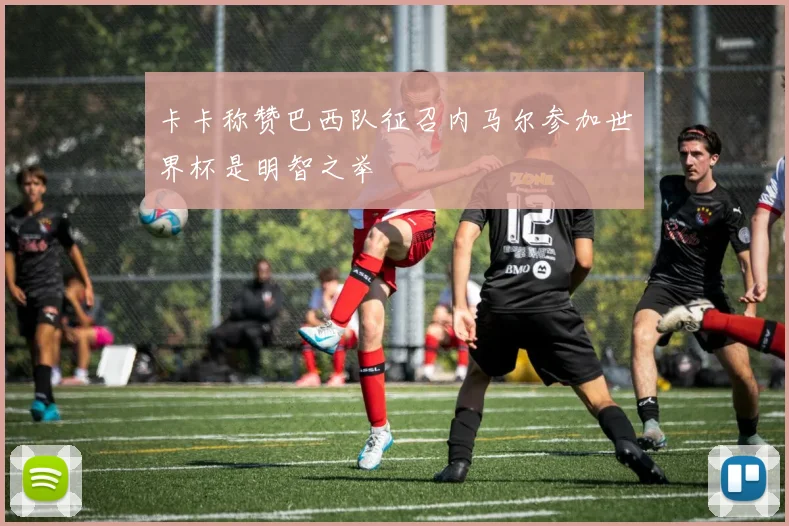 卡卡称赞巴西队征召内马尔参加世界杯是明智之举