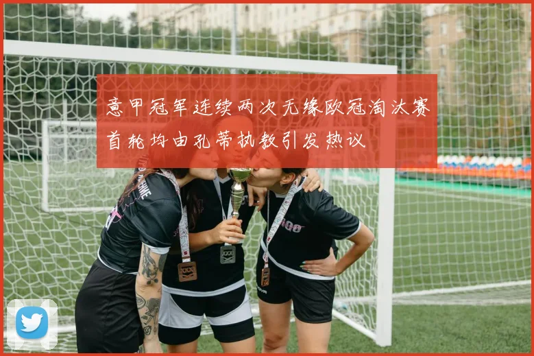 意甲冠军连续两次无缘欧冠淘汰赛首轮均由孔蒂执教引发热议