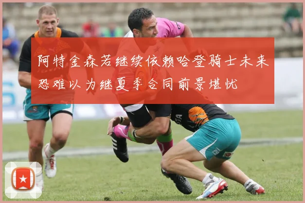 阿特金森若继续依赖哈登骑士未来恐难以为继夏季合同前景堪忧