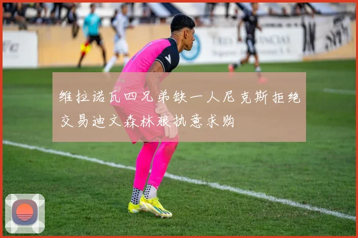 维拉诺瓦四兄弟缺一人尼克斯拒绝交易迪文森林狼执意求购