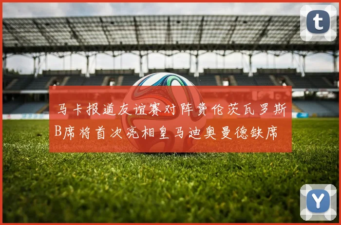 马卡报道友谊赛对阵费伦茨瓦罗斯B席将首次亮相皇马迪奥曼德缺席