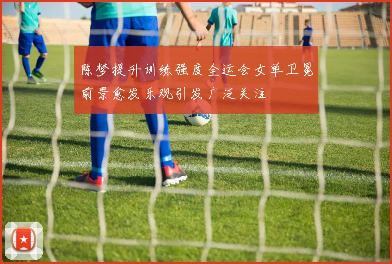 陈梦提升训练强度全运会女单卫冕前景愈发乐观引发广泛关注